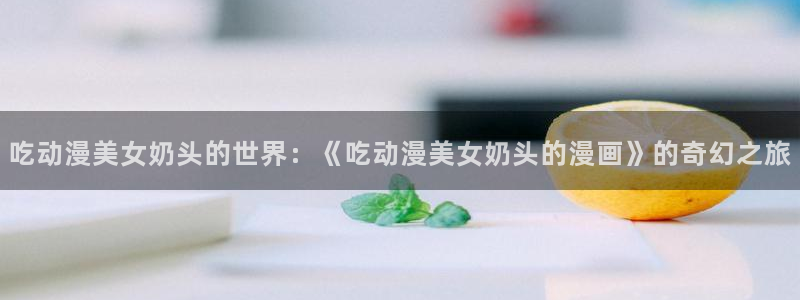 漫蛙老版本：吃动漫美女奶头的世界：《吃动漫美女奶头的漫画》的奇幻之旅
